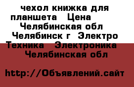 чехол-книжка для планшета › Цена ­ 300 - Челябинская обл., Челябинск г. Электро-Техника » Электроника   . Челябинская обл.